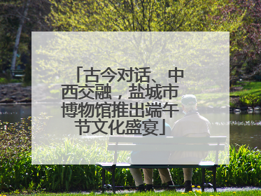 古今对话、中西交融，盐城市博物馆推出端午节文化盛宴